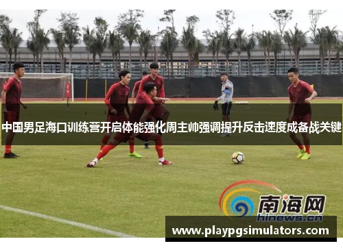 中国男足海口训练营开启体能强化周主帅强调提升反击速度成备战关键